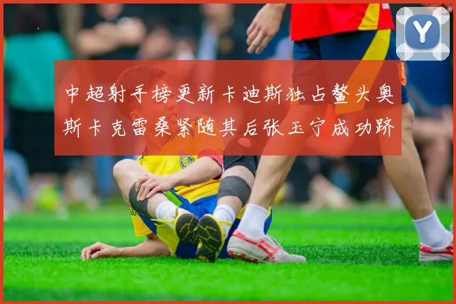 中超射手榜更新卡迪斯独占鳌头奥斯卡克雷桑紧随其后张玉宁成功跻身前十