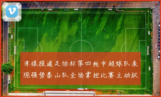 津媒报道足协杯第四轮中超球队表现强势泰山队全场掌控比赛主动权