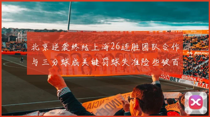 北京逆袭终结上海26连胜团队合作与三分球成关键罚球失准险些破百