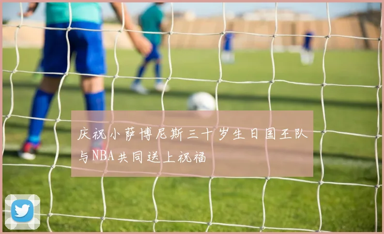 庆祝小萨博尼斯三十岁生日国王队与NBA共同送上祝福