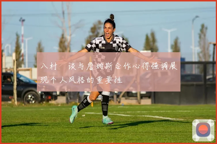 八村塁谈与詹姆斯合作心得强调展现个人风格的重要性