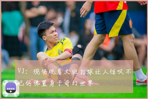 VJ：现场观看文班打球让人惊叹不已仿佛置身于奇幻世界