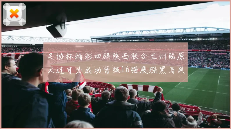 足协杯精彩回顾陕西联合兰州陇原大连可为成功晋级16强展现黑马风采