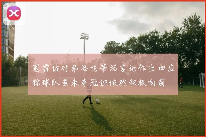 塞雷佐对弗洛伦蒂诺言论作出回应称球队虽未夺冠但依然积极向前