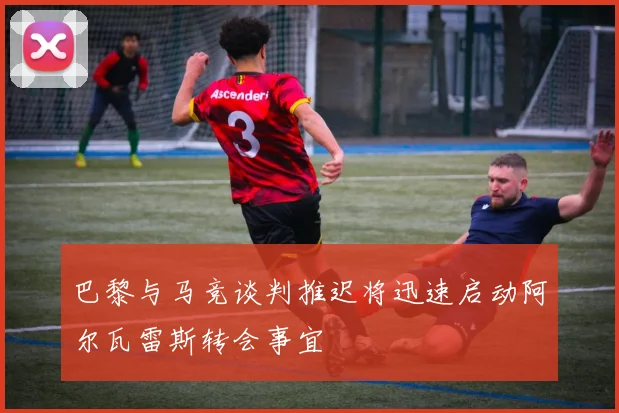 巴黎与马竞谈判推迟将迅速启动阿尔瓦雷斯转会事宜