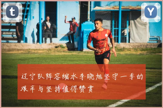 辽宁队阵容缩水李晓旭坚守一季的艰辛与坚持值得赞赏
